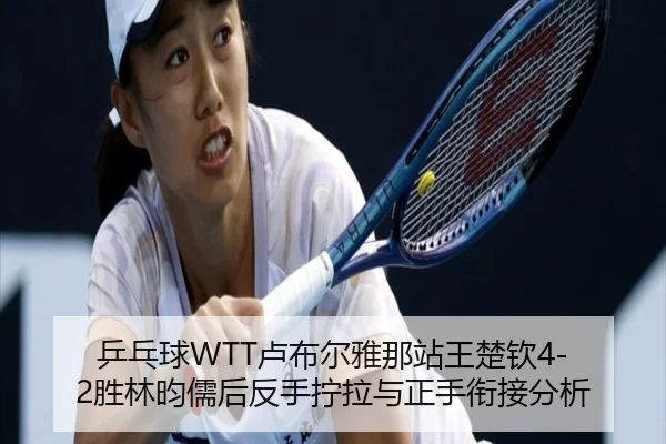 乒乓球WTT卢布尔雅那站王楚钦4-2胜林昀儒后反手拧拉与正手衔接分析