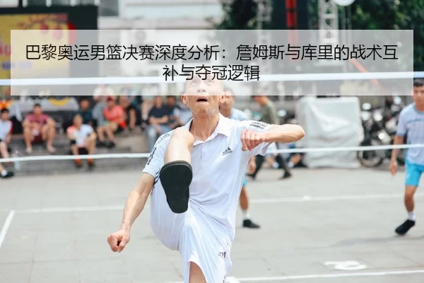 巴黎奥运男篮决赛深度分析：詹姆斯与库里的战术互补与夺冠逻辑